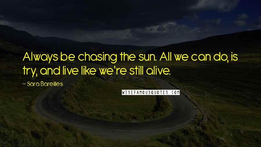 Sara Bareilles Quotes: Always be chasing the sun. All we can do, is try, and live like we're still alive.