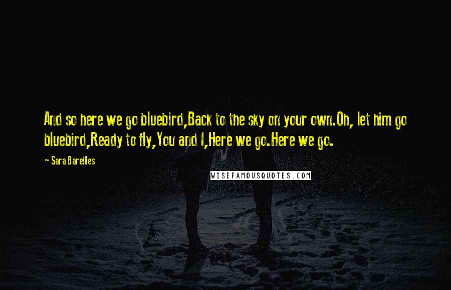 Sara Bareilles Quotes: And so here we go bluebird,Back to the sky on your own.Oh, let him go bluebird,Ready to fly,You and I,Here we go.Here we go.