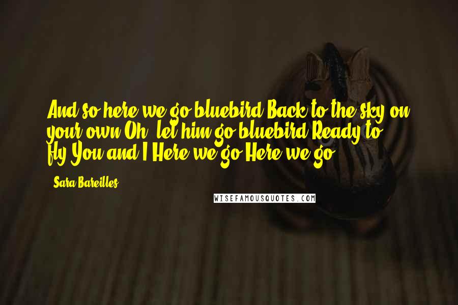 Sara Bareilles Quotes: And so here we go bluebird,Back to the sky on your own.Oh, let him go bluebird,Ready to fly,You and I,Here we go.Here we go.