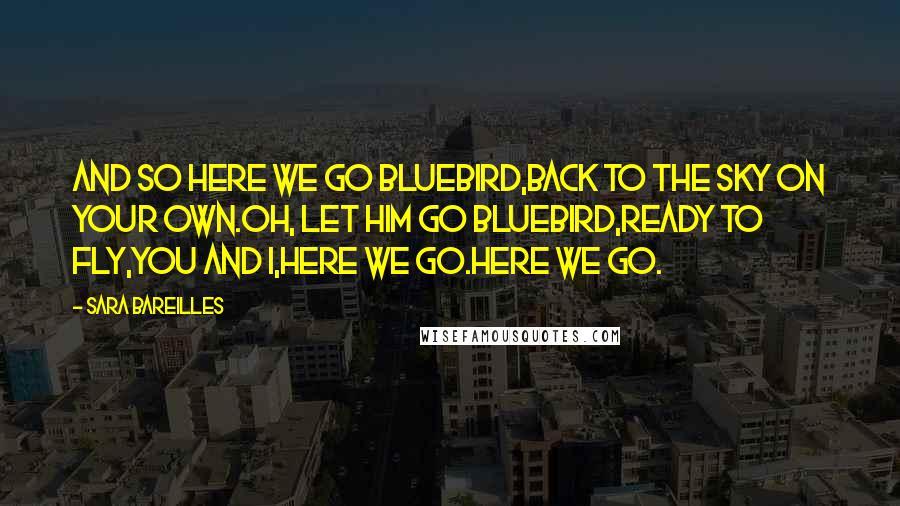 Sara Bareilles Quotes: And so here we go bluebird,Back to the sky on your own.Oh, let him go bluebird,Ready to fly,You and I,Here we go.Here we go.