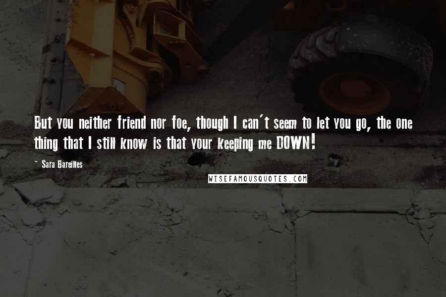 Sara Bareilles Quotes: But you neither friend nor foe, though I can't seem to let you go, the one thing that I still know is that your keeping me DOWN!