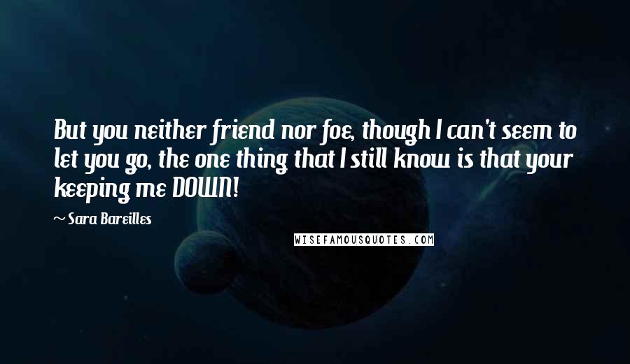 Sara Bareilles Quotes: But you neither friend nor foe, though I can't seem to let you go, the one thing that I still know is that your keeping me DOWN!