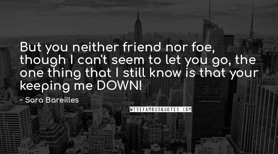 Sara Bareilles Quotes: But you neither friend nor foe, though I can't seem to let you go, the one thing that I still know is that your keeping me DOWN!