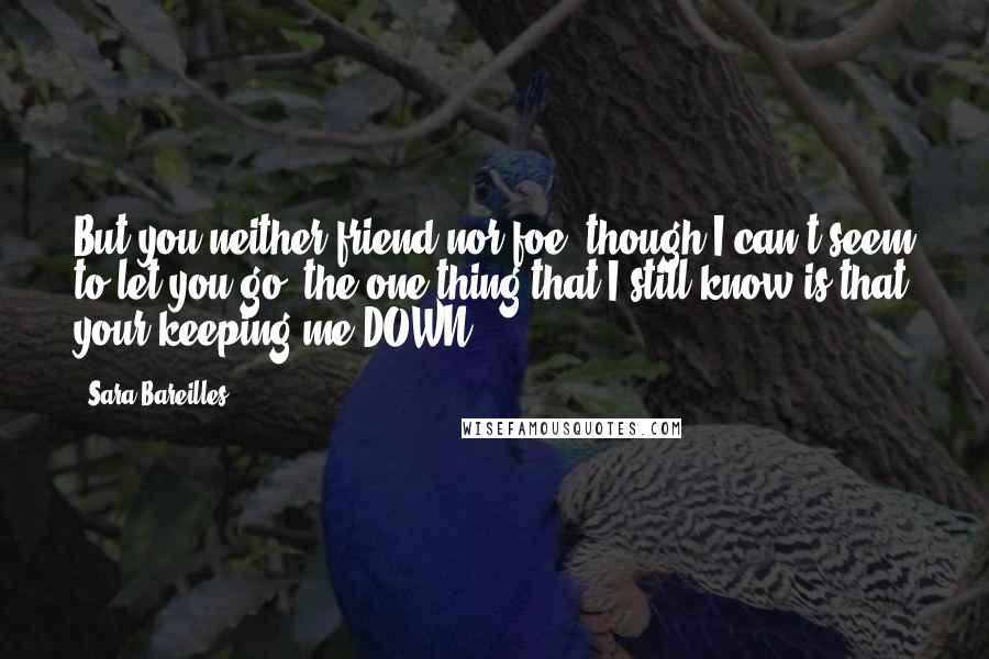 Sara Bareilles Quotes: But you neither friend nor foe, though I can't seem to let you go, the one thing that I still know is that your keeping me DOWN!