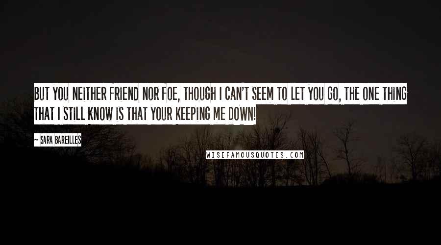 Sara Bareilles Quotes: But you neither friend nor foe, though I can't seem to let you go, the one thing that I still know is that your keeping me DOWN!