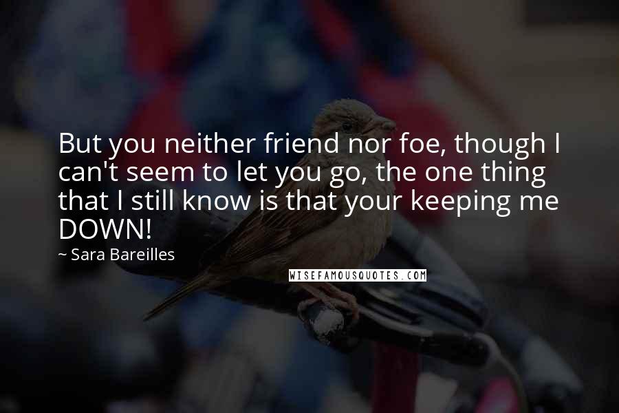 Sara Bareilles Quotes: But you neither friend nor foe, though I can't seem to let you go, the one thing that I still know is that your keeping me DOWN!