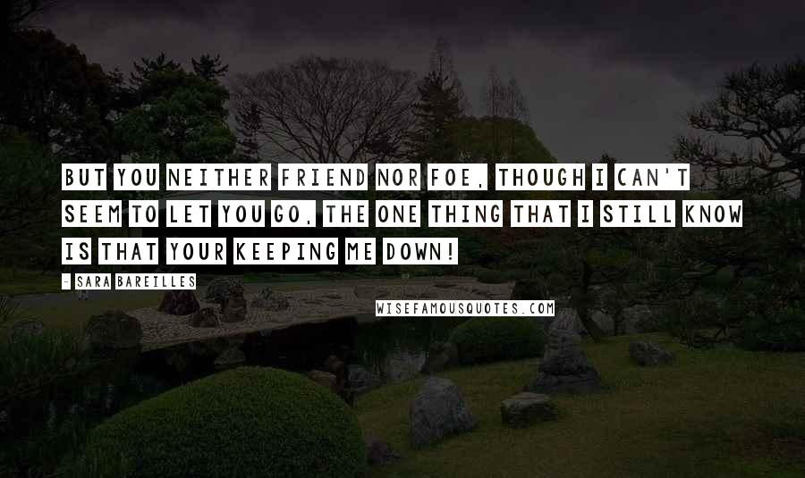 Sara Bareilles Quotes: But you neither friend nor foe, though I can't seem to let you go, the one thing that I still know is that your keeping me DOWN!