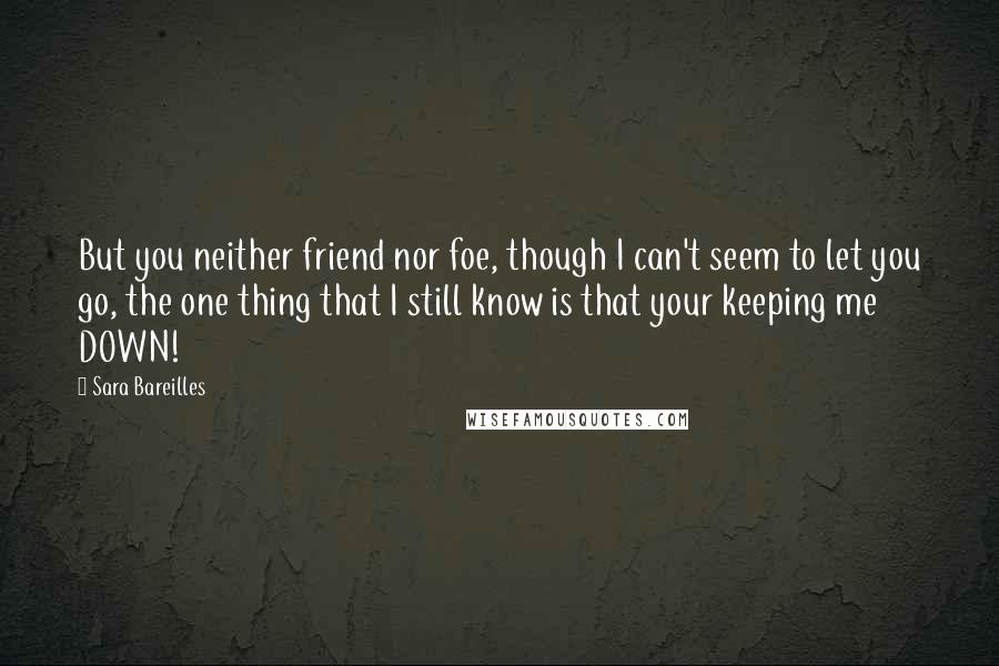 Sara Bareilles Quotes: But you neither friend nor foe, though I can't seem to let you go, the one thing that I still know is that your keeping me DOWN!