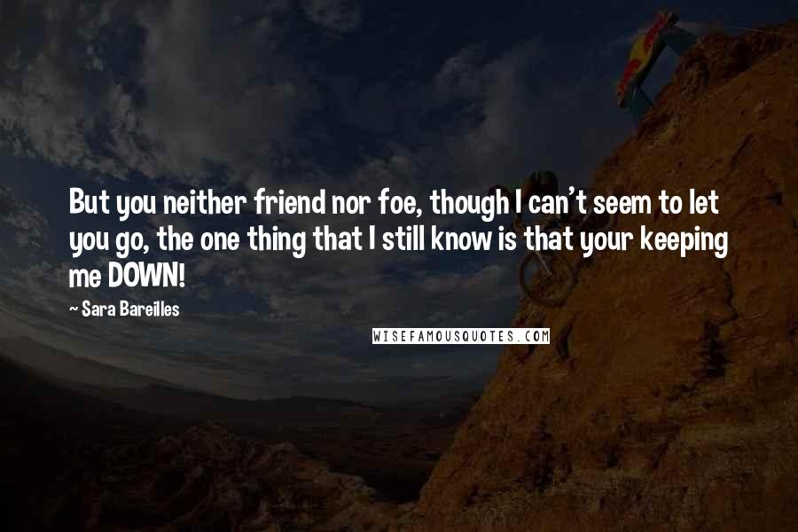 Sara Bareilles Quotes: But you neither friend nor foe, though I can't seem to let you go, the one thing that I still know is that your keeping me DOWN!