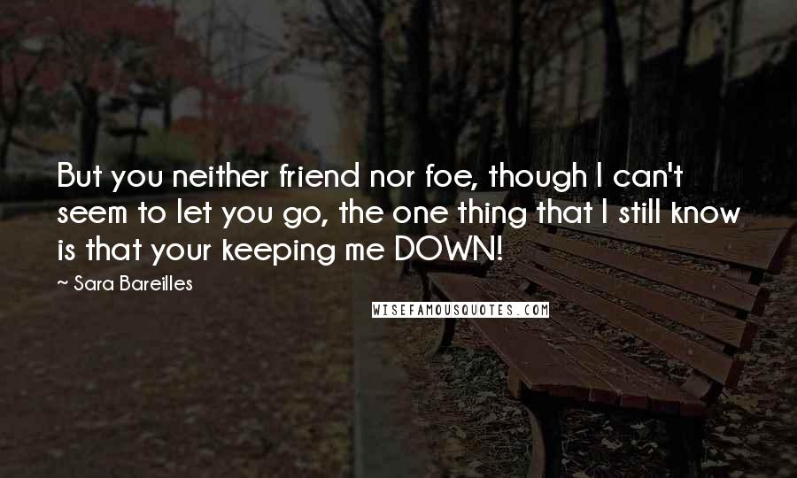 Sara Bareilles Quotes: But you neither friend nor foe, though I can't seem to let you go, the one thing that I still know is that your keeping me DOWN!