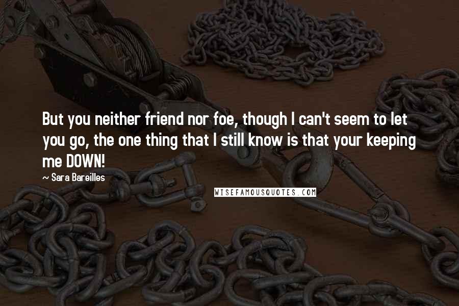 Sara Bareilles Quotes: But you neither friend nor foe, though I can't seem to let you go, the one thing that I still know is that your keeping me DOWN!