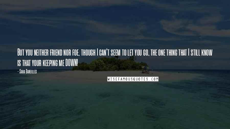 Sara Bareilles Quotes: But you neither friend nor foe, though I can't seem to let you go, the one thing that I still know is that your keeping me DOWN!