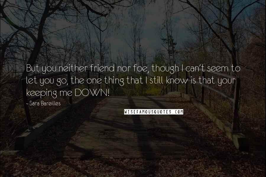 Sara Bareilles Quotes: But you neither friend nor foe, though I can't seem to let you go, the one thing that I still know is that your keeping me DOWN!