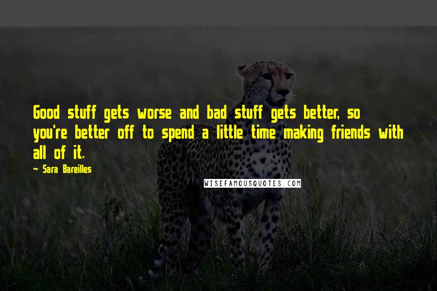 Sara Bareilles Quotes: Good stuff gets worse and bad stuff gets better, so you're better off to spend a little time making friends with all of it.