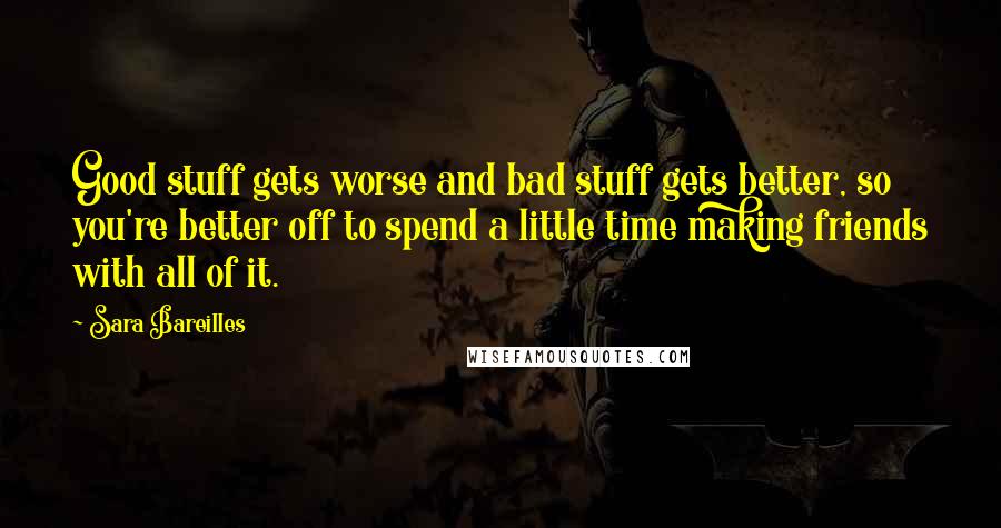 Sara Bareilles Quotes: Good stuff gets worse and bad stuff gets better, so you're better off to spend a little time making friends with all of it.