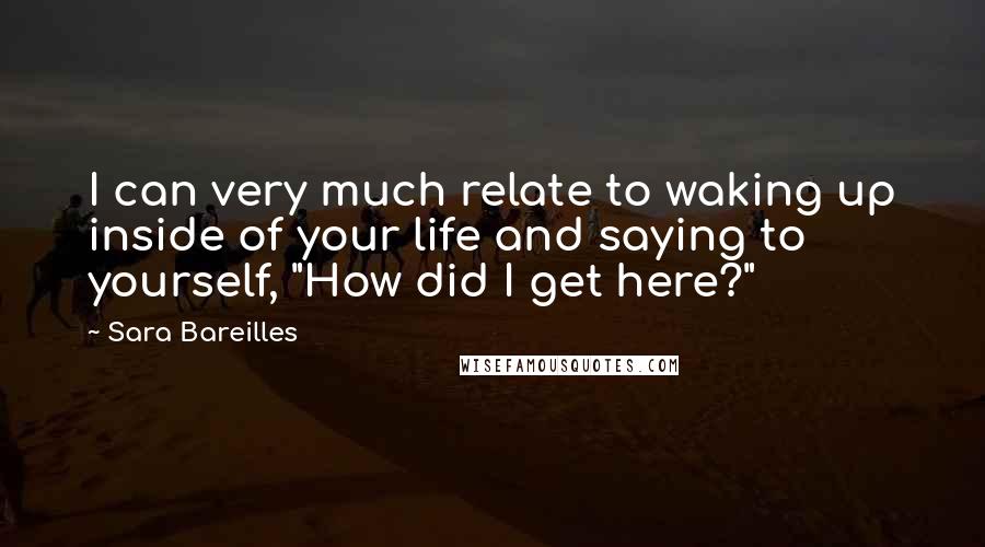 Sara Bareilles Quotes: I can very much relate to waking up inside of your life and saying to yourself, "How did I get here?"