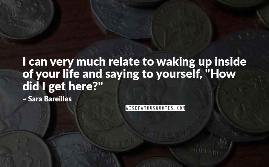 Sara Bareilles Quotes: I can very much relate to waking up inside of your life and saying to yourself, "How did I get here?"