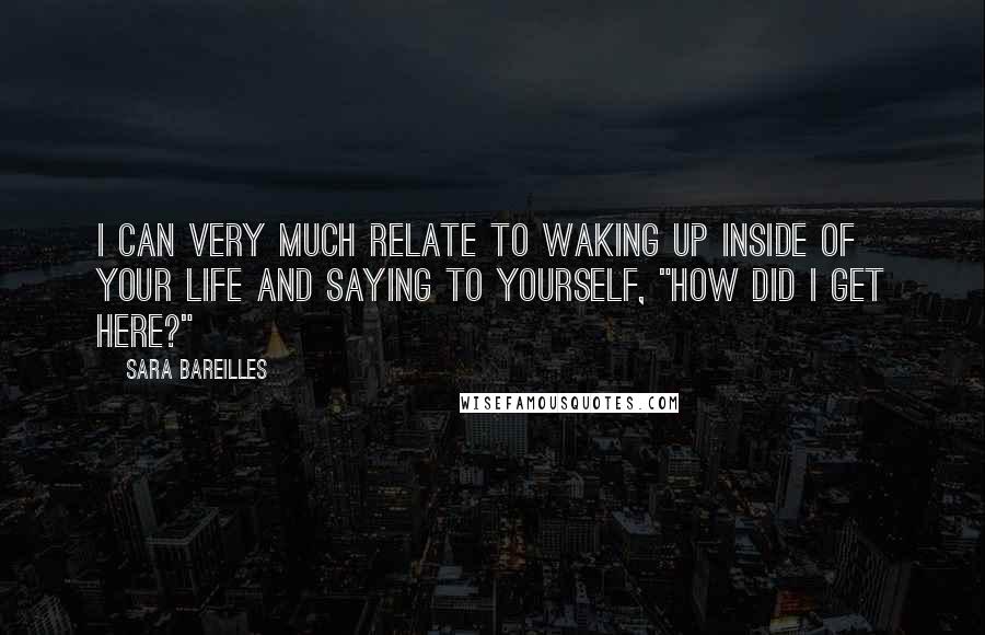 Sara Bareilles Quotes: I can very much relate to waking up inside of your life and saying to yourself, "How did I get here?"