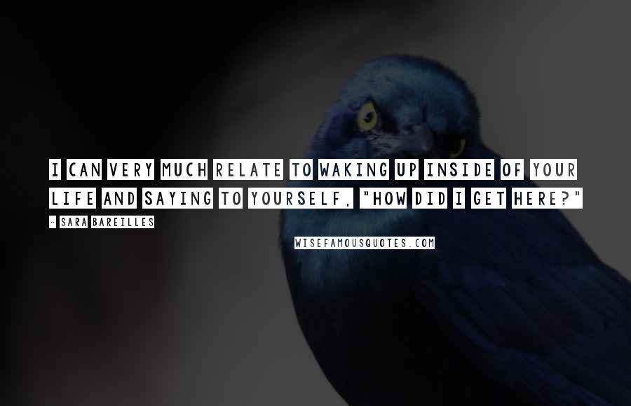 Sara Bareilles Quotes: I can very much relate to waking up inside of your life and saying to yourself, "How did I get here?"
