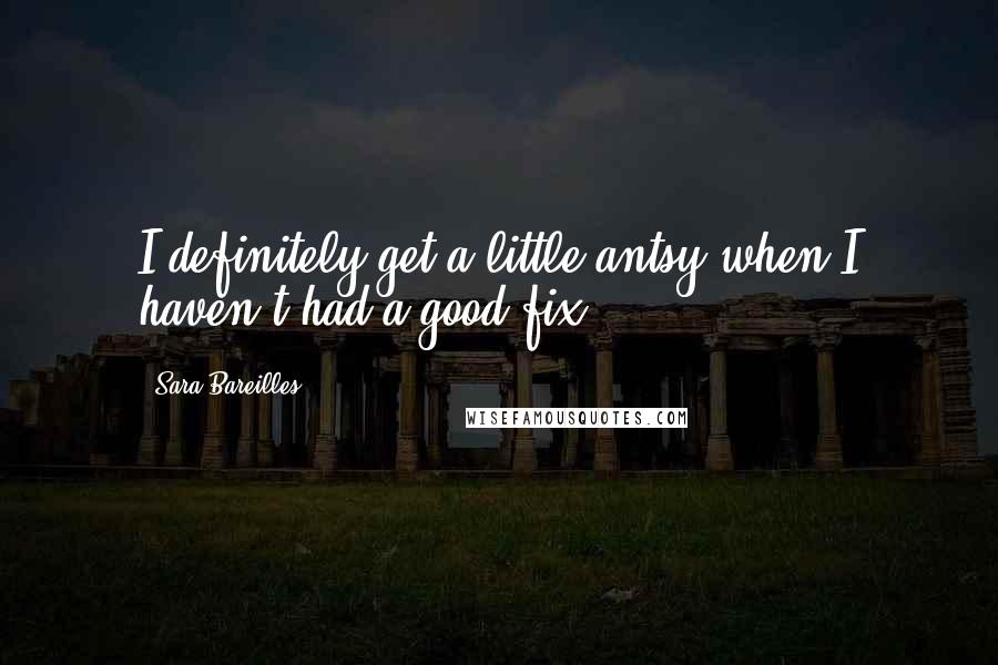 Sara Bareilles Quotes: I definitely get a little antsy when I haven't had a good fix!