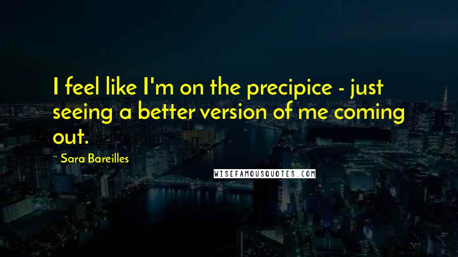 Sara Bareilles Quotes: I feel like I'm on the precipice - just seeing a better version of me coming out.