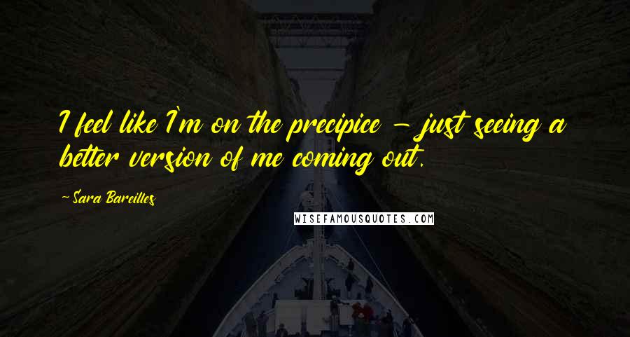 Sara Bareilles Quotes: I feel like I'm on the precipice - just seeing a better version of me coming out.