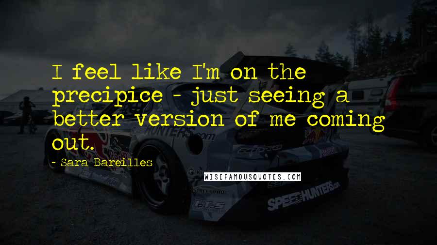 Sara Bareilles Quotes: I feel like I'm on the precipice - just seeing a better version of me coming out.