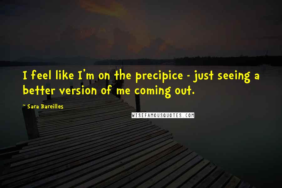 Sara Bareilles Quotes: I feel like I'm on the precipice - just seeing a better version of me coming out.
