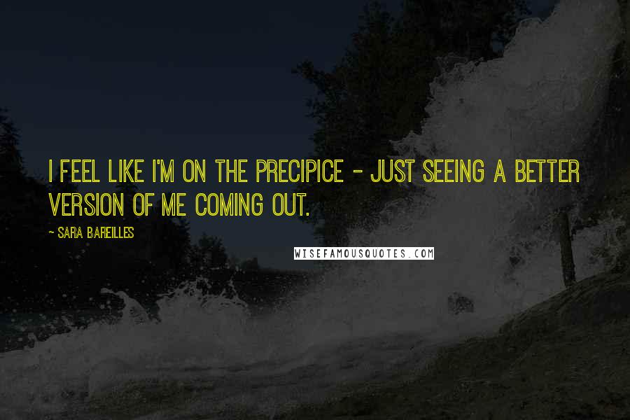 Sara Bareilles Quotes: I feel like I'm on the precipice - just seeing a better version of me coming out.