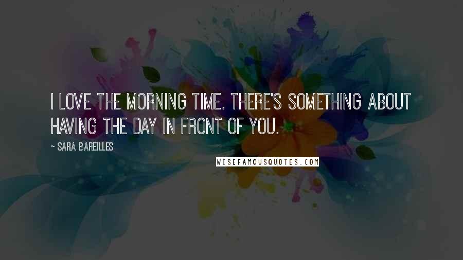 Sara Bareilles Quotes: I love the morning time. There's something about having the day in front of you.