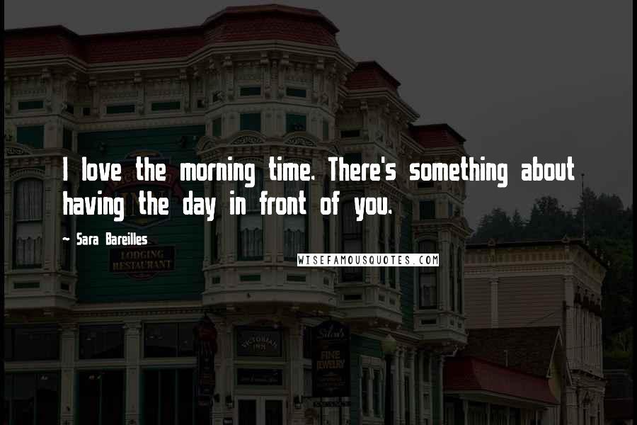 Sara Bareilles Quotes: I love the morning time. There's something about having the day in front of you.