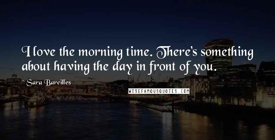 Sara Bareilles Quotes: I love the morning time. There's something about having the day in front of you.