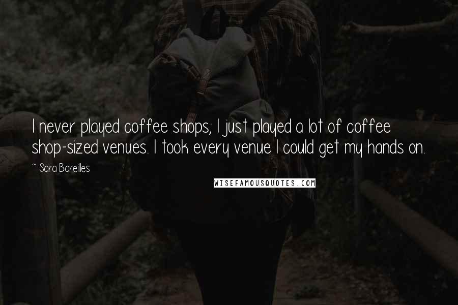 Sara Bareilles Quotes: I never played coffee shops; I just played a lot of coffee shop-sized venues. I took every venue I could get my hands on.