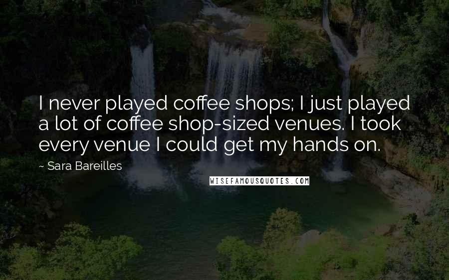 Sara Bareilles Quotes: I never played coffee shops; I just played a lot of coffee shop-sized venues. I took every venue I could get my hands on.