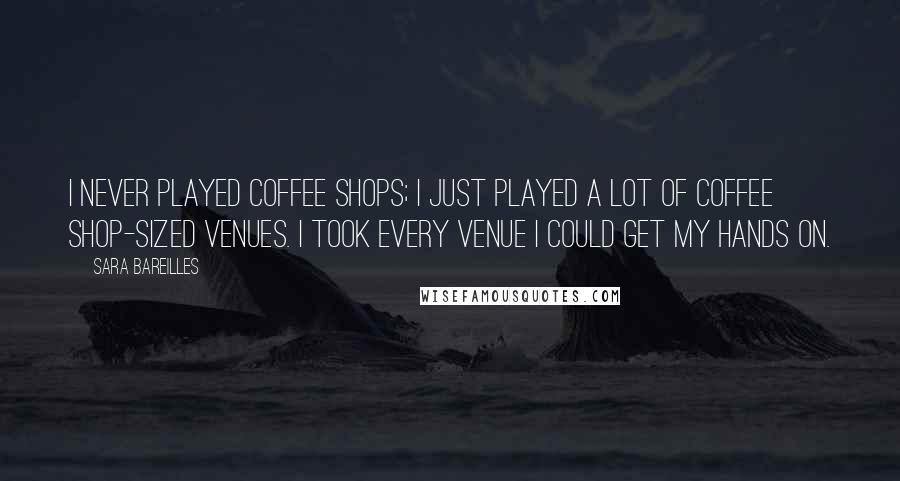 Sara Bareilles Quotes: I never played coffee shops; I just played a lot of coffee shop-sized venues. I took every venue I could get my hands on.