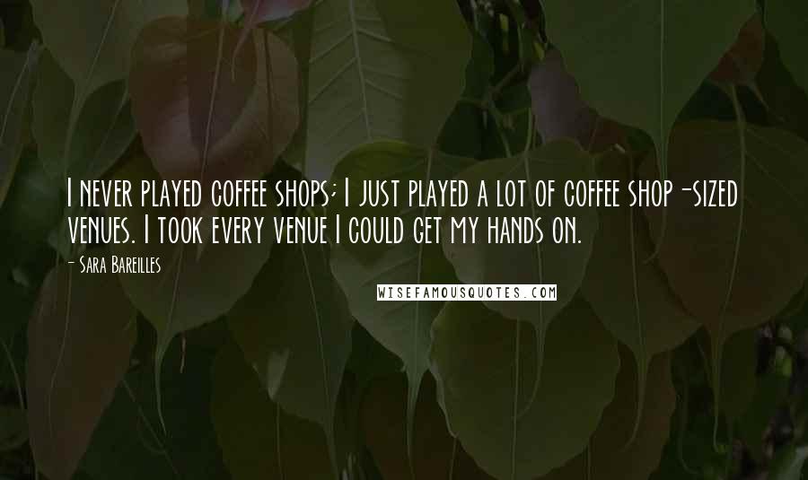 Sara Bareilles Quotes: I never played coffee shops; I just played a lot of coffee shop-sized venues. I took every venue I could get my hands on.