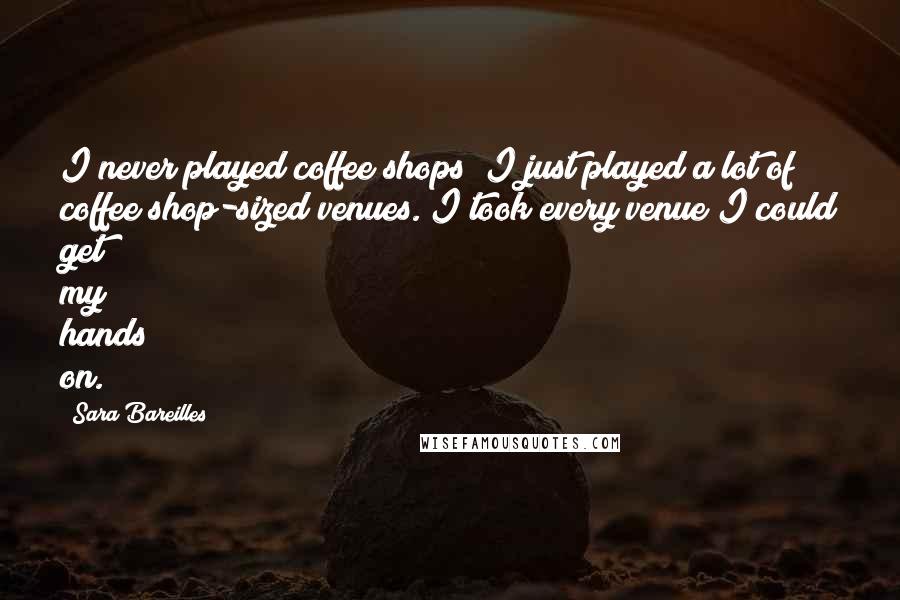 Sara Bareilles Quotes: I never played coffee shops; I just played a lot of coffee shop-sized venues. I took every venue I could get my hands on.