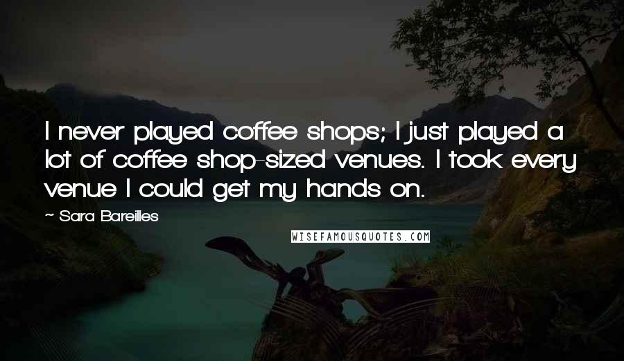 Sara Bareilles Quotes: I never played coffee shops; I just played a lot of coffee shop-sized venues. I took every venue I could get my hands on.