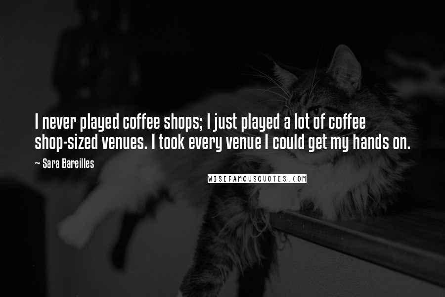 Sara Bareilles Quotes: I never played coffee shops; I just played a lot of coffee shop-sized venues. I took every venue I could get my hands on.