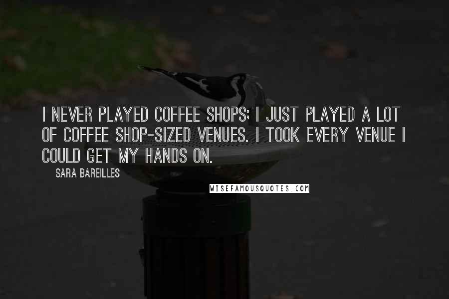 Sara Bareilles Quotes: I never played coffee shops; I just played a lot of coffee shop-sized venues. I took every venue I could get my hands on.