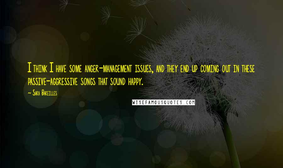 Sara Bareilles Quotes: I think I have some anger-management issues, and they end up coming out in these passive-aggressive songs that sound happy.