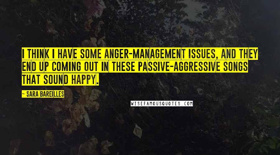 Sara Bareilles Quotes: I think I have some anger-management issues, and they end up coming out in these passive-aggressive songs that sound happy.