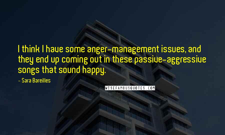 Sara Bareilles Quotes: I think I have some anger-management issues, and they end up coming out in these passive-aggressive songs that sound happy.
