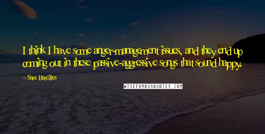 Sara Bareilles Quotes: I think I have some anger-management issues, and they end up coming out in these passive-aggressive songs that sound happy.