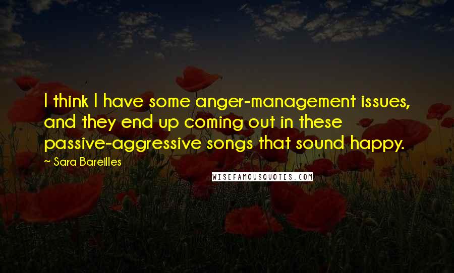 Sara Bareilles Quotes: I think I have some anger-management issues, and they end up coming out in these passive-aggressive songs that sound happy.