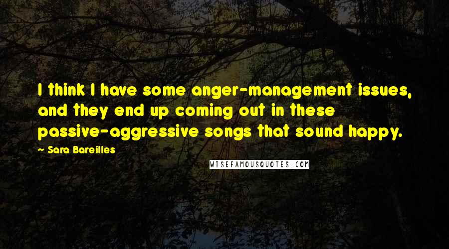 Sara Bareilles Quotes: I think I have some anger-management issues, and they end up coming out in these passive-aggressive songs that sound happy.