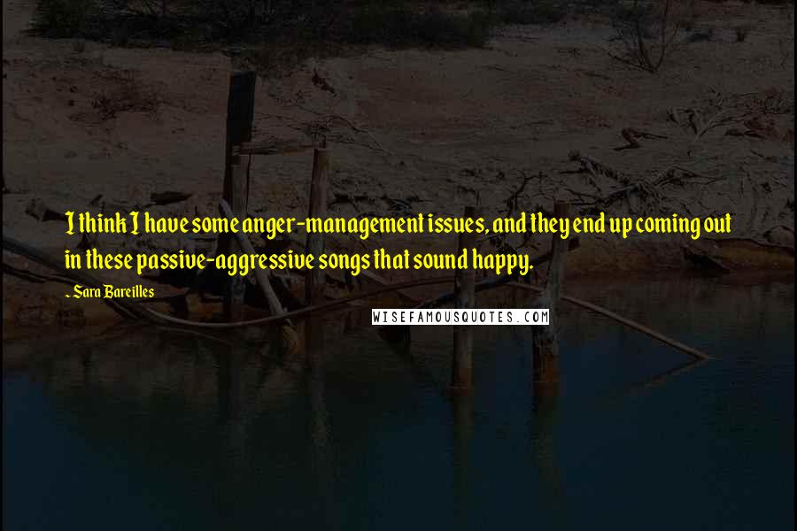 Sara Bareilles Quotes: I think I have some anger-management issues, and they end up coming out in these passive-aggressive songs that sound happy.