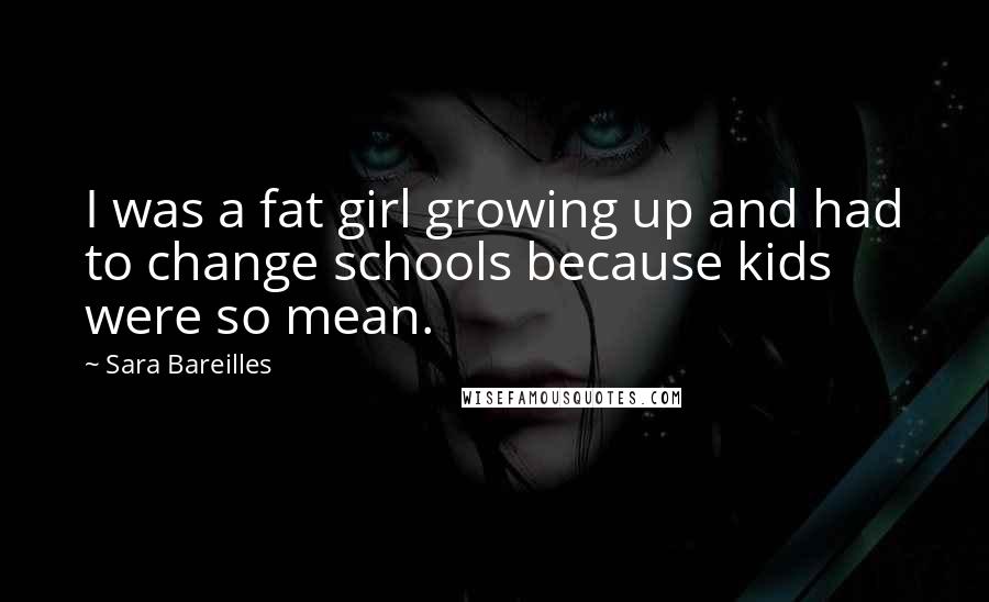 Sara Bareilles Quotes: I was a fat girl growing up and had to change schools because kids were so mean.