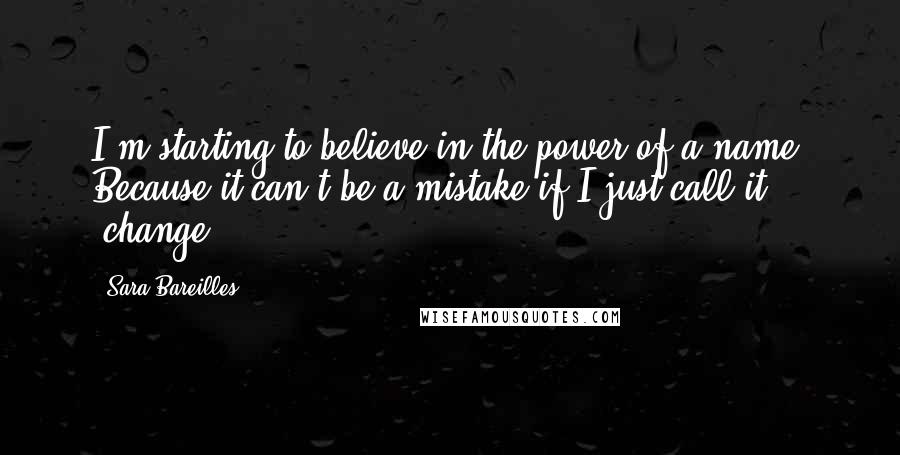 Sara Bareilles Quotes: I'm starting to believe in the power of a name. Because it can't be a mistake if I just call it 'change.'