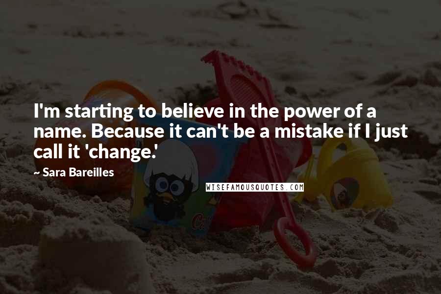 Sara Bareilles Quotes: I'm starting to believe in the power of a name. Because it can't be a mistake if I just call it 'change.'